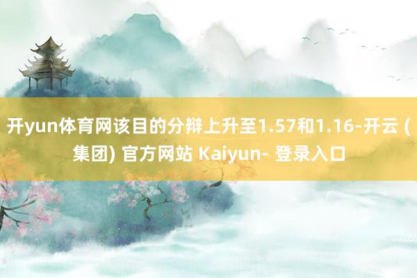 开yun体育网该目的分辩上升至1.57和1.16-开云 (集团) 官方网站 Kaiyun- 登录入口