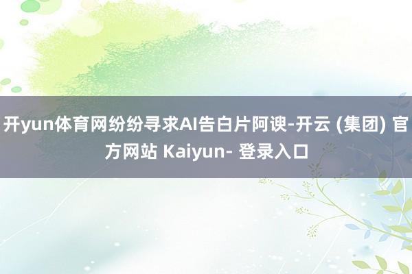开yun体育网纷纷寻求AI告白片阿谀-开云 (集团) 官方网站 Kaiyun- 登录入口