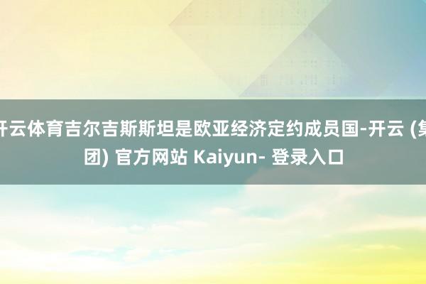 开云体育吉尔吉斯斯坦是欧亚经济定约成员国-开云 (集团) 官方网站 Kaiyun- 登录入口