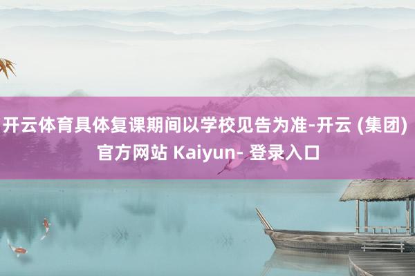 开云体育具体复课期间以学校见告为准-开云 (集团) 官方网站 Kaiyun- 登录入口