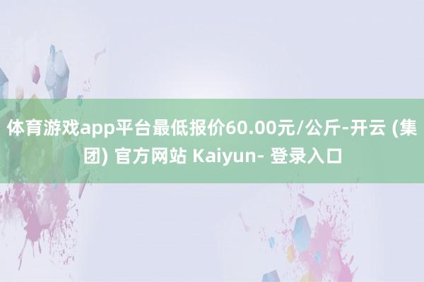 体育游戏app平台最低报价60.00元/公斤-开云 (集团) 官方网站 Kaiyun- 登录入口