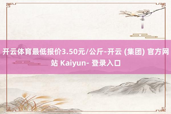 开云体育最低报价3.50元/公斤-开云 (集团) 官方网站 Kaiyun- 登录入口