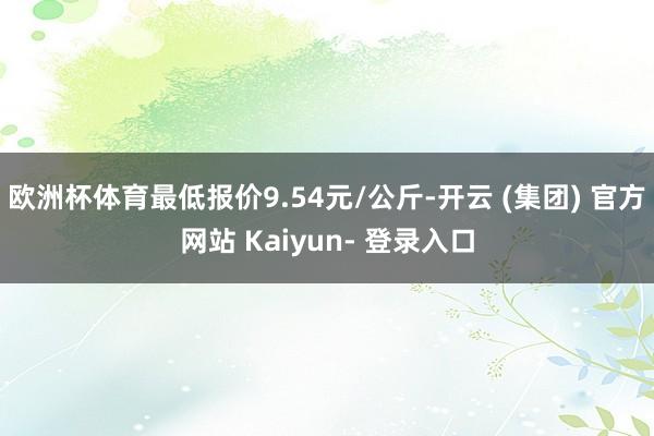 欧洲杯体育最低报价9.54元/公斤-开云 (集团) 官方网站 Kaiyun- 登录入口