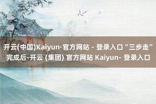 开云(中国)Kaiyun·官方网站 - 登录入口“三步走”完成后-开云 (集团) 官方网站 Kaiyun- 登录入口