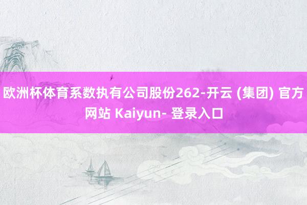 欧洲杯体育系数执有公司股份262-开云 (集团) 官方网站 Kaiyun- 登录入口