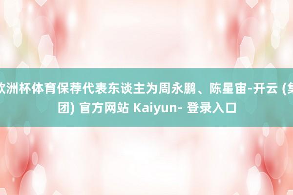 欧洲杯体育保荐代表东谈主为周永鹏、陈星宙-开云 (集团) 官方网站 Kaiyun- 登录入口