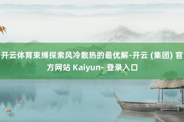 开云体育束缚探索风冷散热的最优解-开云 (集团) 官方网站 Kaiyun- 登录入口