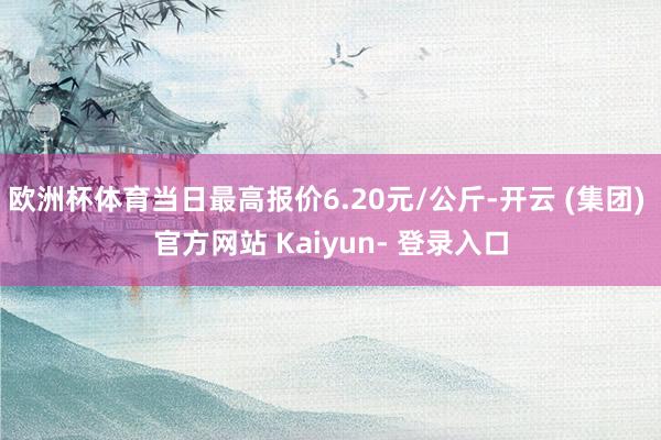 欧洲杯体育当日最高报价6.20元/公斤-开云 (集团) 官方网站 Kaiyun- 登录入口