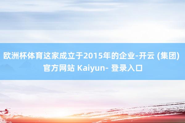 欧洲杯体育这家成立于2015年的企业-开云 (集团) 官方网站 Kaiyun- 登录入口