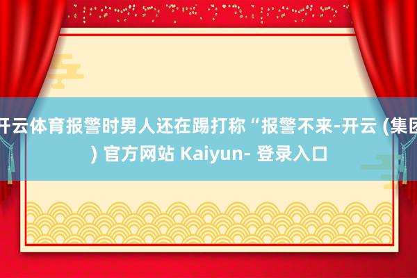 开云体育报警时男人还在踢打称“报警不来-开云 (集团) 官方网站 Kaiyun- 登录入口