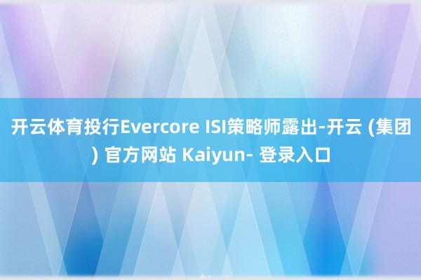 开云体育投行Evercore ISI策略师露出-开云 (集团) 官方网站 Kaiyun- 登录入口