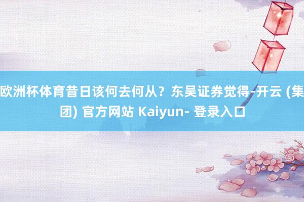 欧洲杯体育昔日该何去何从? 东吴证券觉得-开云 (集团) 官方网站 Kaiyun- 登录入口
