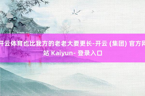 开云体育也比我方的老老大要更长-开云 (集团) 官方网站 Kaiyun- 登录入口