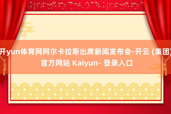 开yun体育网阿尔卡拉斯出席新闻发布会-开云 (集团) 官方网站 Kaiyun- 登录入口