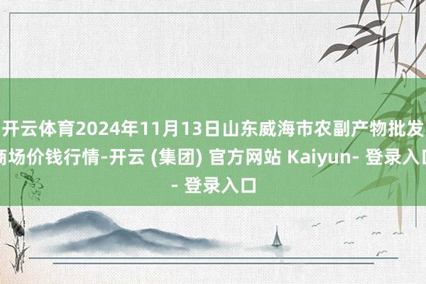 开云体育2024年11月13日山东威海市农副产物批发商场价钱行情-开云 (集团) 官方网站 Kaiyun- 登录入口