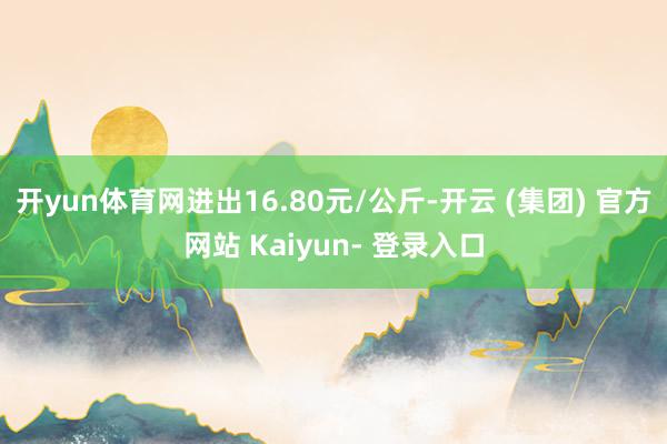 开yun体育网进出16.80元/公斤-开云 (集团) 官方网站 Kaiyun- 登录入口