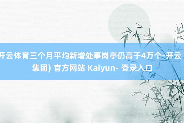 开云体育三个月平均新增处事岗亭仍高于4万个-开云 (集团) 官方网站 Kaiyun- 登录入口