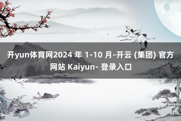开yun体育网2024 年 1-10 月-开云 (集团) 官方网站 Kaiyun- 登录入口