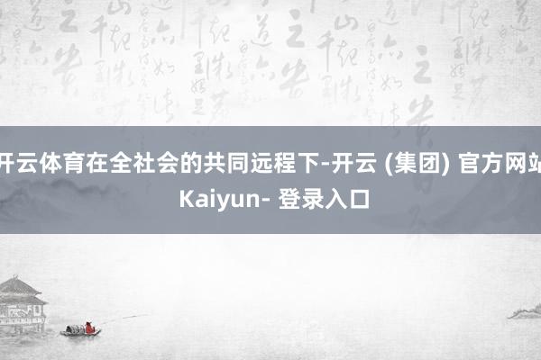 开云体育在全社会的共同远程下-开云 (集团) 官方网站 Kaiyun- 登录入口