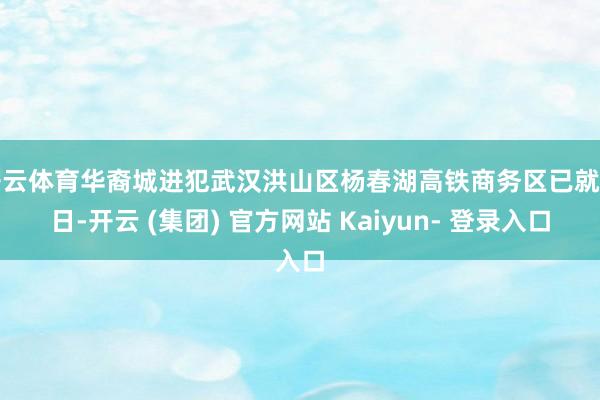 开云体育华裔城进犯武汉洪山区杨春湖高铁商务区已就怕日-开云 (集团) 官方网站 Kaiyun- 登录入口