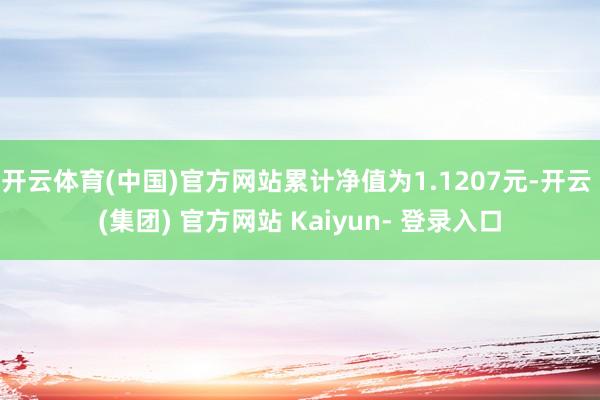 开云体育(中国)官方网站累计净值为1.1207元-开云 (集团) 官方网站 Kaiyun- 登录入口