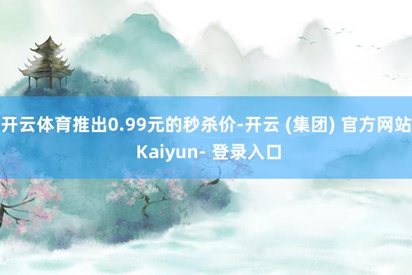 开云体育推出0.99元的秒杀价-开云 (集团) 官方网站 Kaiyun- 登录入口