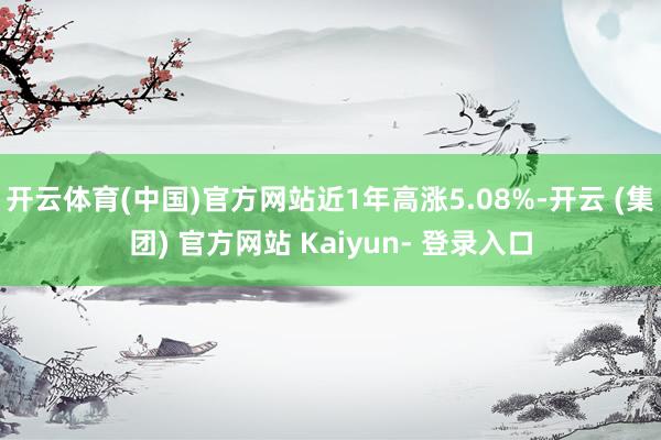 开云体育(中国)官方网站近1年高涨5.08%-开云 (集团) 官方网站 Kaiyun- 登录入口