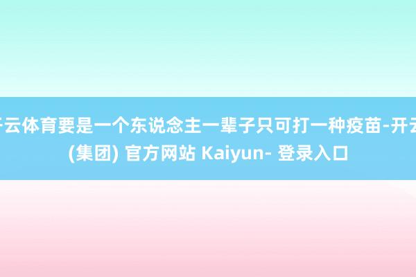 开云体育要是一个东说念主一辈子只可打一种疫苗-开云 (集团) 官方网站 Kaiyun- 登录入口