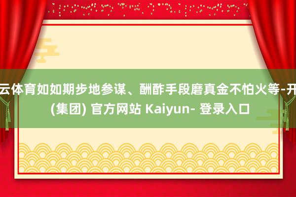 开云体育如如期步地参谋、酬酢手段磨真金不怕火等-开云 (集团) 官方网站 Kaiyun- 登录入口