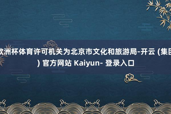 欧洲杯体育许可机关为北京市文化和旅游局-开云 (集团) 官方网站 Kaiyun- 登录入口