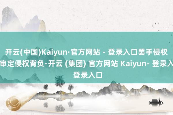 开云(中国)Kaiyun·官方网站 - 登录入口罢手侵权、审定侵权背负-开云 (集团) 官方网站 Kaiyun- 登录入口