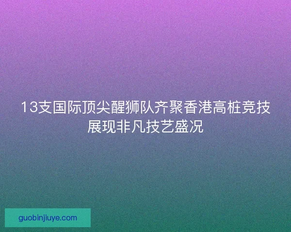 13支国际顶尖醒狮队齐聚香港高桩竞技展现非凡技艺盛况