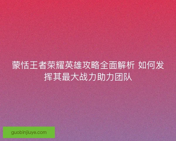 蒙恬王者荣耀英雄攻略全面解析 如何发挥其最大战力助力团队