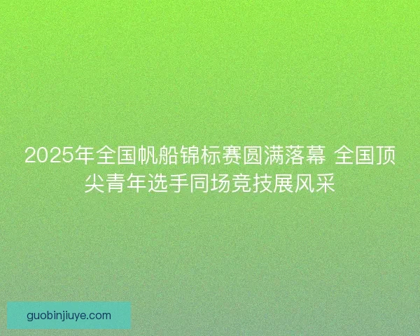 2025年全国帆船锦标赛圆满落幕 全国顶尖青年选手同场竞技展风采