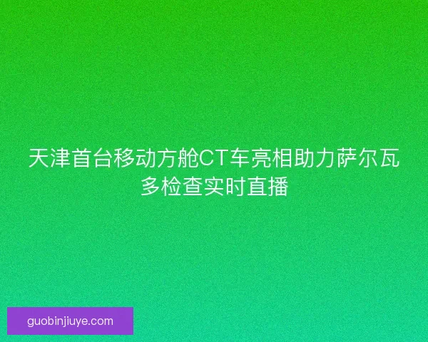 天津首台移动方舱CT车亮相助力萨尔瓦多检查实时直播