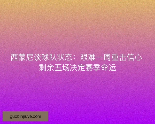 西蒙尼谈球队状态：艰难一周重击信心 剩余五场决定赛季命运