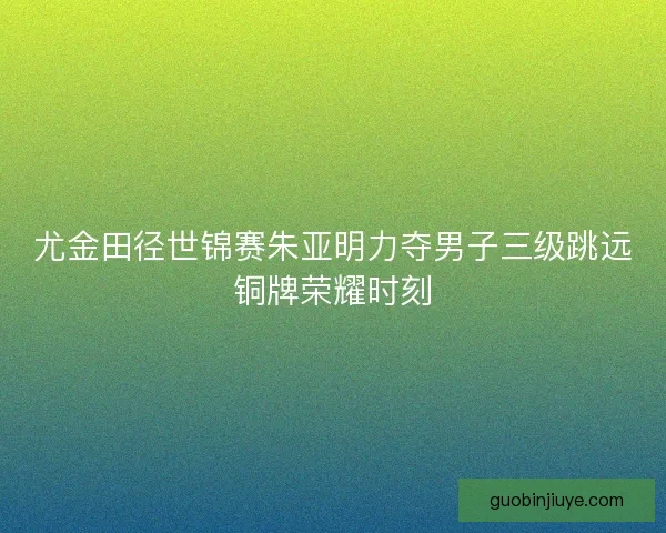 尤金田径世锦赛朱亚明力夺男子三级跳远铜牌荣耀时刻