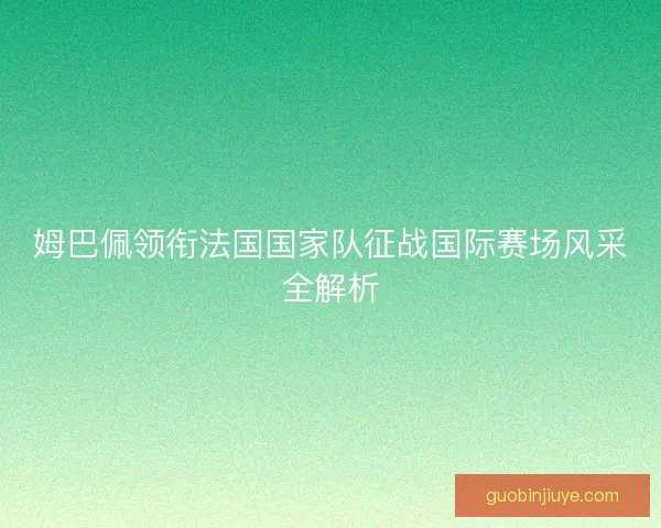 姆巴佩领衔法国国家队征战国际赛场风采全解析